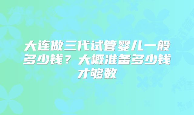 大连做三代试管婴儿一般多少钱？大概准备多少钱才够数