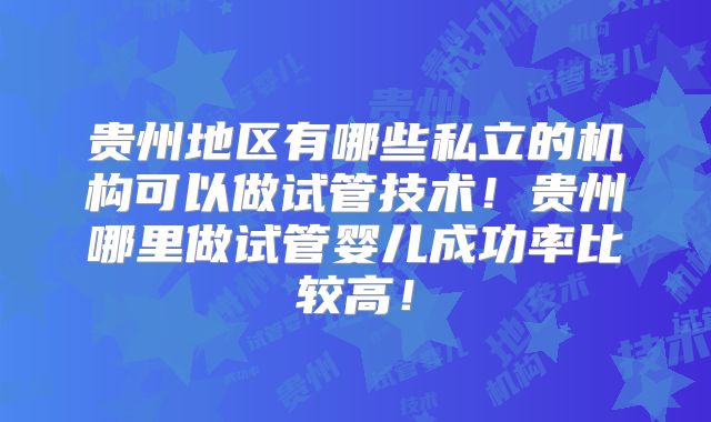 贵州地区有哪些私立的机构可以做试管技术！贵州哪里做试管婴儿成功率比较高！