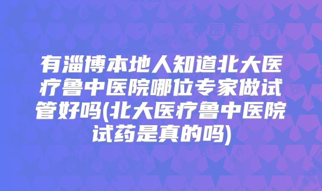 有淄博本地人知道北大医疗鲁中医院哪位专家做试管好吗(北大医疗鲁中医院试药是真的吗)