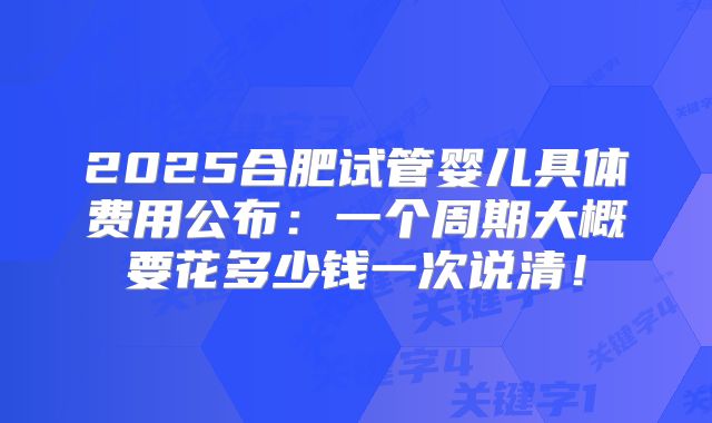 2025合肥试管婴儿具体费用公布:一个周期大概要花多少钱一次说清!