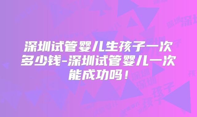 深圳试管婴儿生孩子一次多少钱-深圳试管婴儿一次能成功吗!