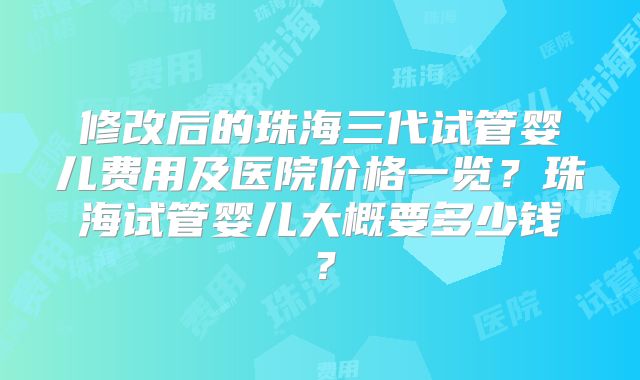 修改后的珠海三代试管婴儿费用及医院价格一览?珠海试管婴儿大概要多少钱?