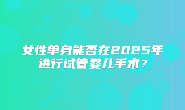 女性单身能否在2025年进行试管婴儿手术？