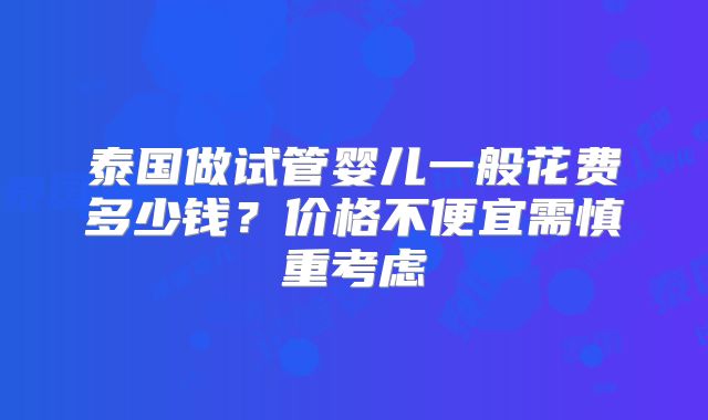 泰国做试管婴儿一般花费多少钱?价格不便宜需慎重考虑