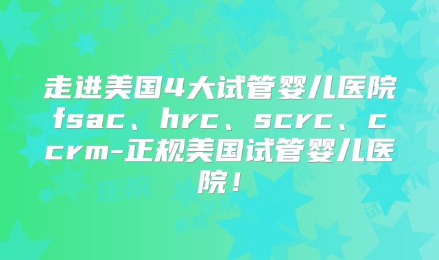 走进美国4大试管婴儿医院fsac、hrc、scrc、ccrm-正规美国试管婴儿医院！