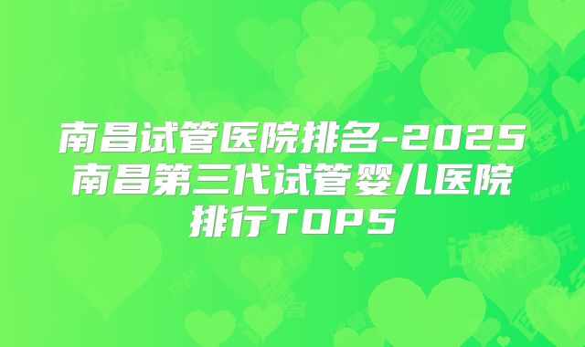 南昌试管医院排名-2025南昌第三代试管婴儿医院排行TOP5