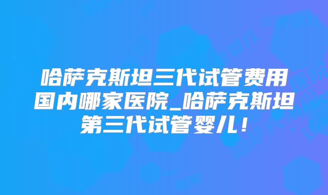 哈萨克斯坦三代试管费用国内哪家医院_哈萨克斯坦第三代试管婴儿！
