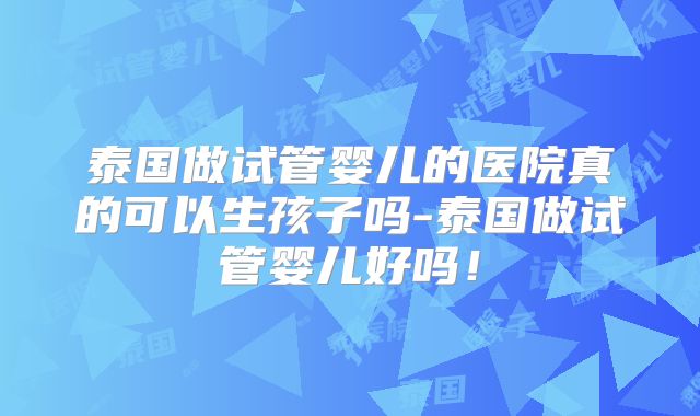 泰国做试管婴儿的医院真的可以生孩子吗-泰国做试管婴儿好吗!