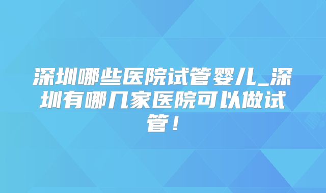 深圳哪些医院试管婴儿_深圳有哪几家医院可以做试管!