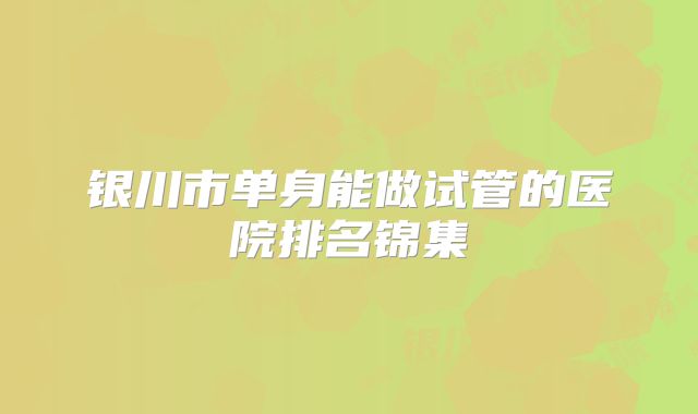 银川市单身能做试管的医院排名锦集