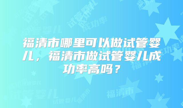 福清市哪里可以做试管婴儿，福清市做试管婴儿成功率高吗？