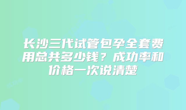 长沙三代试管包孕全套费用总共多少钱?成功率和价格一次说清楚