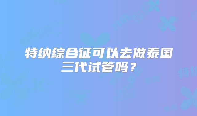 特纳综合征可以去做泰国三代试管吗？