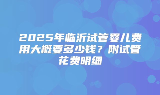 2025年临沂试管婴儿费用大概要多少钱？附试管花费明细