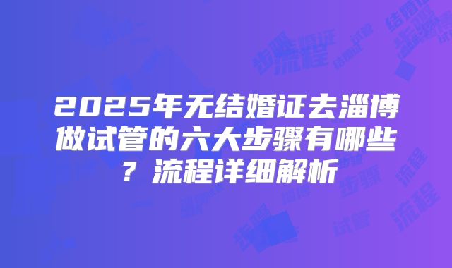2025年无结婚证去淄博做试管的六大步骤有哪些？流程详细解析