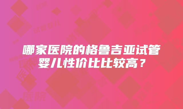 哪家医院的格鲁吉亚试管婴儿性价比比较高？