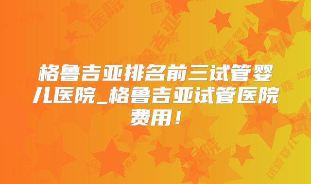 格鲁吉亚排名前三试管婴儿医院_格鲁吉亚试管医院费用！
