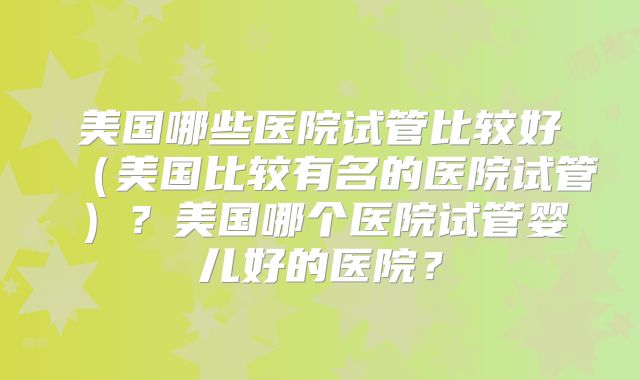美国哪些医院试管比较好（美国比较有名的医院试管）？美国哪个医院试管婴儿好的医院？