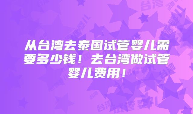 从台湾去泰国试管婴儿需要多少钱!去台湾做试管婴儿费用!