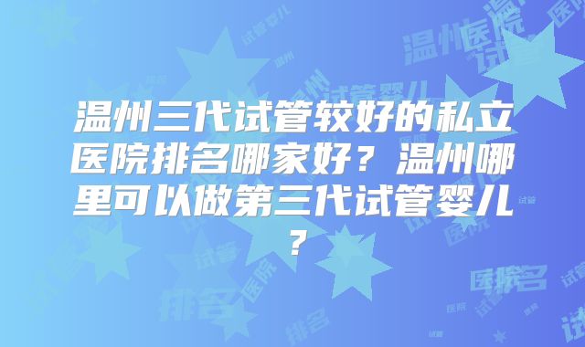 温州三代试管较好的私立医院排名哪家好？温州哪里可以做第三代试管婴儿？