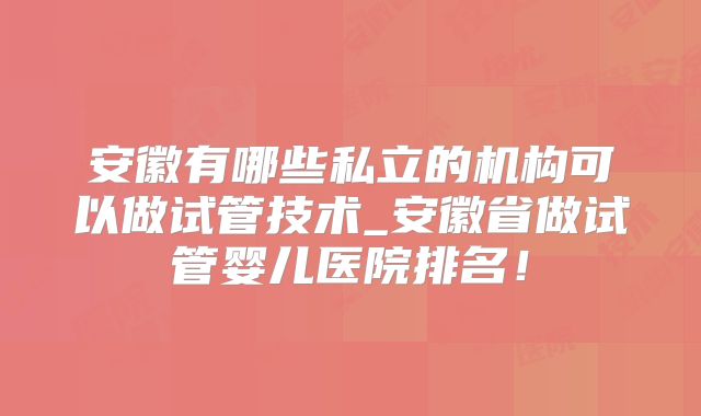 安徽有哪些私立的机构可以做试管技术_安徽省做试管婴儿医院排名！