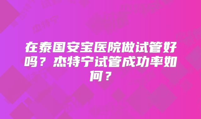 在泰国安宝医院做试管好吗？杰特宁试管成功率如何？