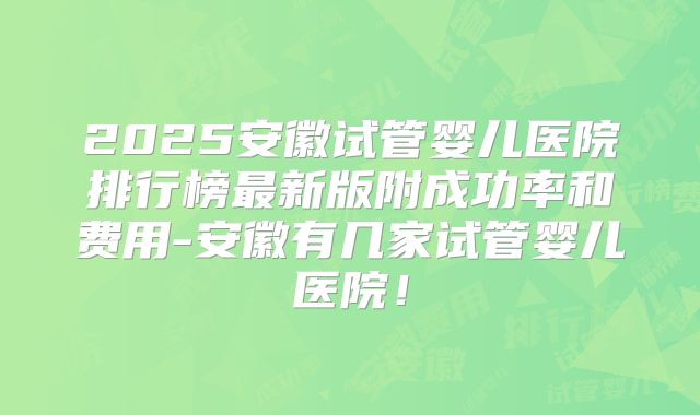 2025安徽试管婴儿医院排行榜最新版附成功率和费用-安徽有几家试管婴儿医院！