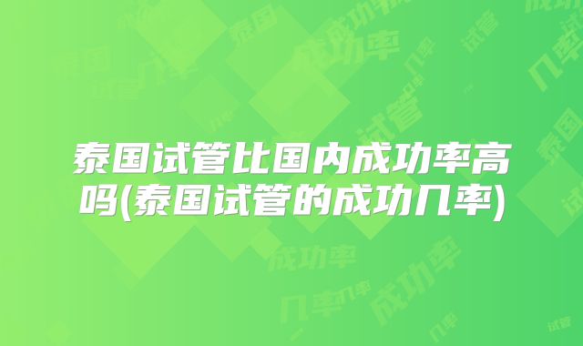 泰国试管比国内成功率高吗(泰国试管的成功几率)