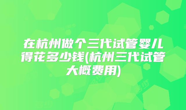 在杭州做个三代试管婴儿得花多少钱(杭州三代试管大概费用)