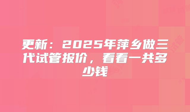 更新:2025年萍乡做三代试管报价,看看一共多少钱
