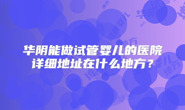 华阴能做试管婴儿的医院详细地址在什么地方？
