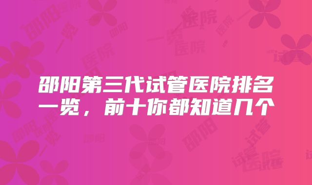 邵阳第三代试管医院排名一览,前十你都知道几个