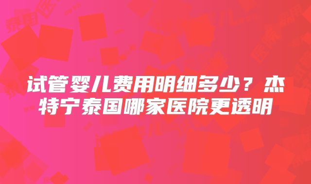 试管婴儿费用明细多少？杰特宁泰国哪家医院更透明
