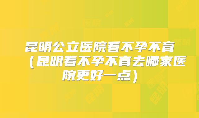 昆明公立医院看不孕不育(昆明看不孕不育去哪家医院更好一点)