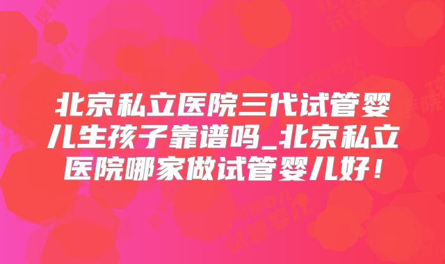 北京私立医院三代试管婴儿生孩子靠谱吗_北京私立医院哪家做试管婴儿好！