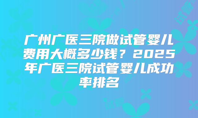 广州广医三院做试管婴儿费用大概多少钱？2025年广医三院试管婴儿成功率排名