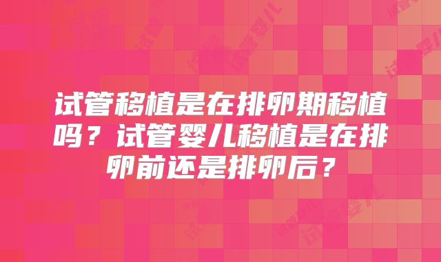 试管移植是在排卵期移植吗？试管婴儿移植是在排卵前还是排卵后？