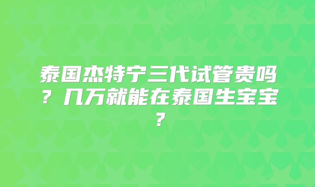 泰国杰特宁三代试管贵吗？几万就能在泰国生宝宝？