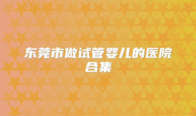 东莞市做试管婴儿的医院合集