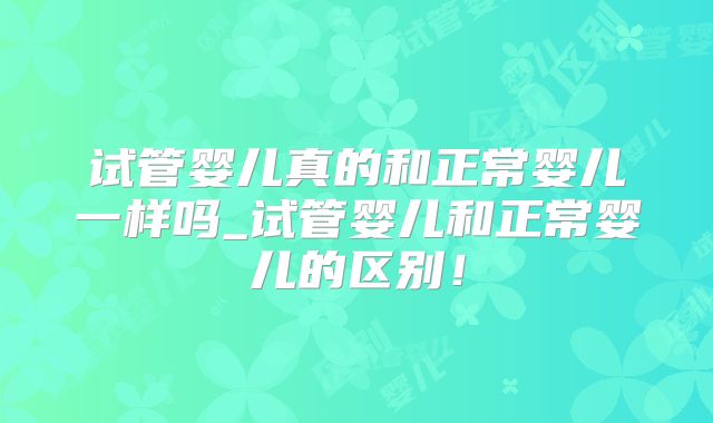 试管婴儿真的和正常婴儿一样吗_试管婴儿和正常婴儿的区别！