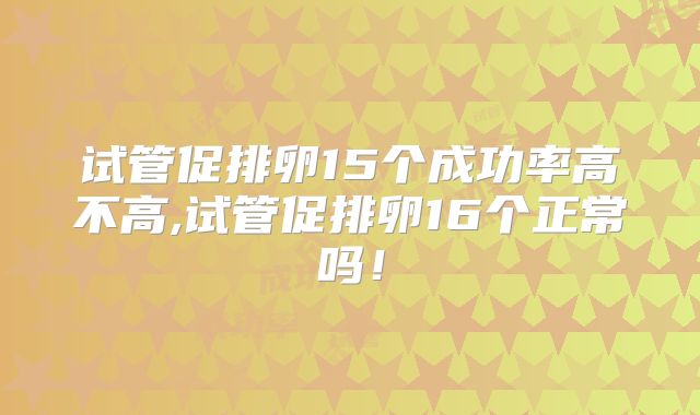试管促排卵15个成功率高不高,试管促排卵16个正常吗！
