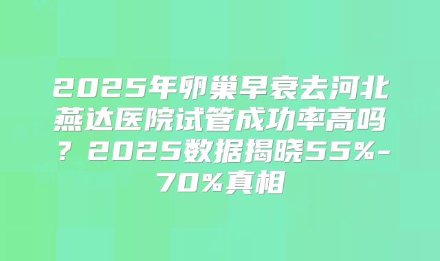2025年卵巢早衰去河北燕达医院试管成功率高吗？2025数据揭晓55%-70%真相