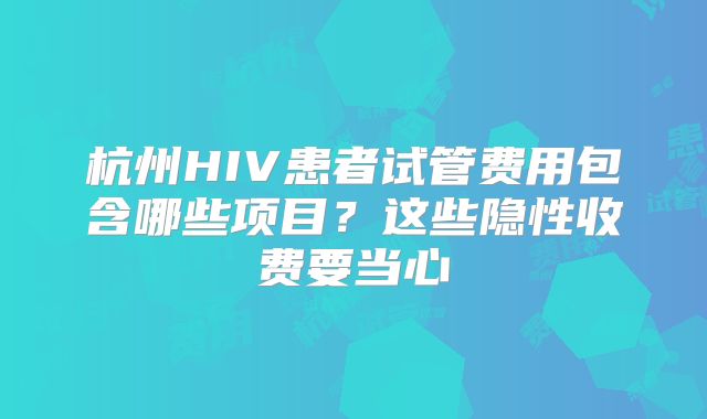 杭州HIV患者试管费用包含哪些项目?这些隐性收费要当心