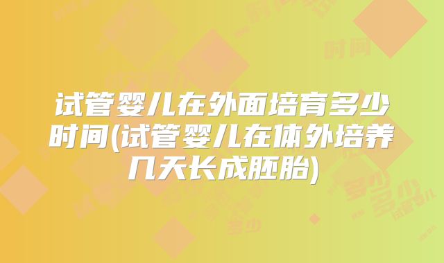 试管婴儿在外面培育多少时间(试管婴儿在体外培养几天长成胚胎)