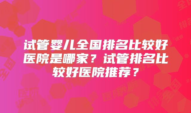 试管婴儿全国排名比较好医院是哪家？试管排名比较好医院推荐？