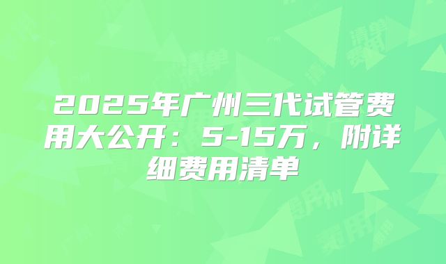 2025年广州三代试管费用大公开:5-15万,附详细费用清单