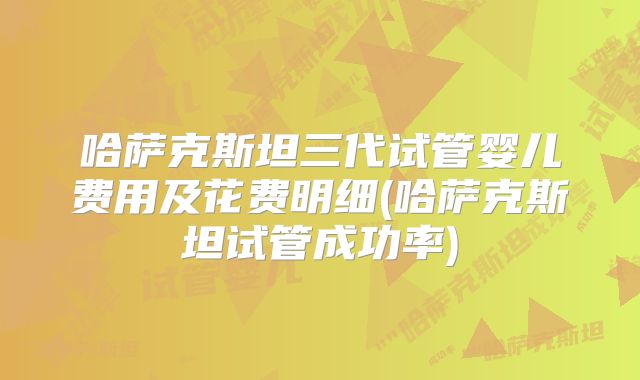 哈萨克斯坦三代试管婴儿费用及花费明细(哈萨克斯坦试管成功率)