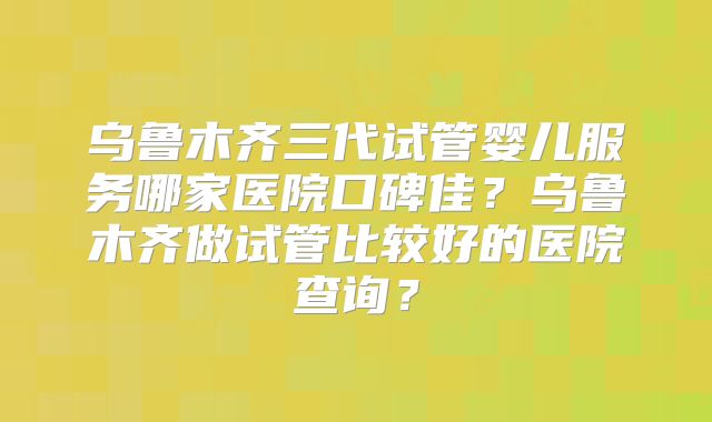 乌鲁木齐三代试管婴儿服务哪家医院口碑佳？乌鲁木齐做试管比较好的医院查询？