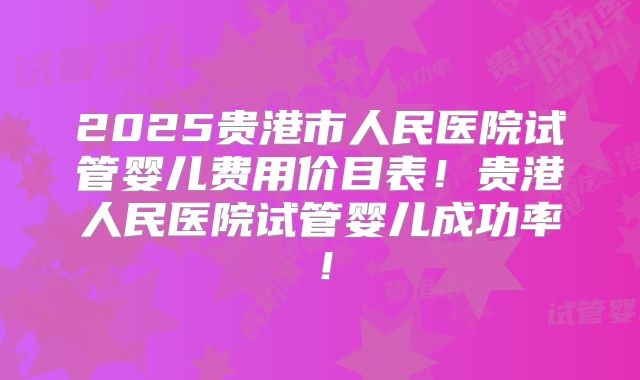 2025贵港市人民医院试管婴儿费用价目表！贵港人民医院试管婴儿成功率！