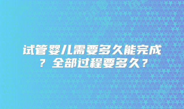 试管婴儿需要多久能完成？全部过程要多久？